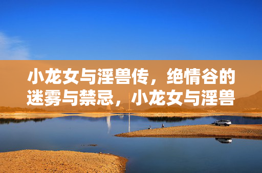 小龙女与淫兽传,绝情谷的迷雾与禁忌,小龙女与淫兽传,绝情谷的迷雾与禁忌 小龙女与淫兽传,绝情谷的迷雾与禁忌,小龙女与淫兽传,绝情谷的迷雾与禁忌