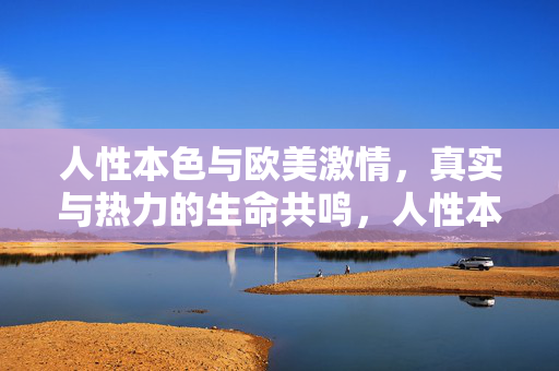 人性本色与欧美激情,真实与热力的生命共鸣,人性本色与欧美激情,真实与热力的生命共鸣 人性本色与欧美激情,真实与热力的生命共鸣,人性本色与欧美激情,真实与热力的生命共鸣