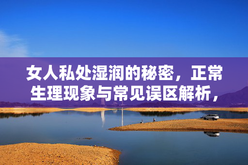 女人私处湿润的秘密,正常生理现象与常见误区解析,女人私处湿润的秘密,正常生理现象与常见误区解析 女人私处湿润的秘密,正常生理现象与常见误区解析,女人私处湿润的秘密,正常生理现象与常见误区解析