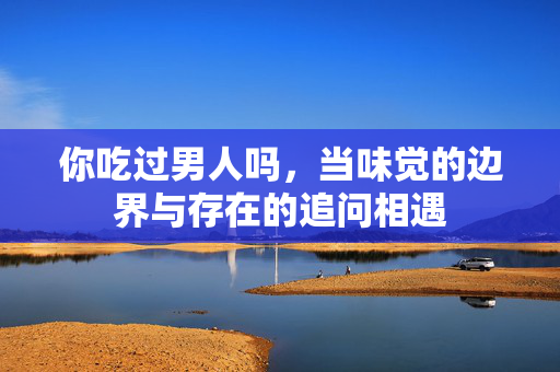 你吃过男人吗,当味觉的边界与存在的追问相遇 你吃过男人吗,当味觉的边界与存在的追问相遇