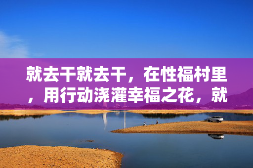 就去干就去干,在性福村里,用行动浇灌幸福之花,就去干就去干,在性福村里用行动浇灌幸福之花 就去干就去干,在性福村里,用行动浇灌幸福之花,就去干就去干,在性福村里用行动浇灌幸福之花