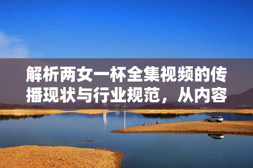 解析两女一杯全集视频的传播现状与行业规范,从内容分类到用户需求的平衡探索 解析两女一杯全集视频的传播现状与行业规范,从内容分类到用户需求的平衡探索