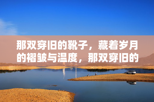 那双穿旧的靴子,藏着岁月的褶皱与温度,那双穿旧的靴子,藏着岁月的褶皱与温度 那双穿旧的靴子,藏着岁月的褶皱与温度,那双穿旧的靴子,藏着岁月的褶皱与温度