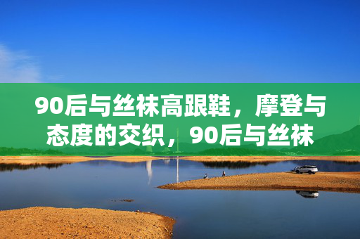 90后与丝袜高跟鞋,摩登与态度的交织,90后与丝袜高跟鞋,摩登与态度的交织 90后与丝袜高跟鞋,摩登与态度的交织,90后与丝袜高跟鞋,摩登与态度的交织