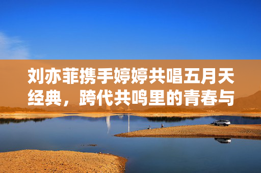 刘亦菲携手婷婷共唱五月天经典,跨代共鸣里的青春与情怀,刘亦菲携手婷婷共唱五月天经典,跨代共鸣里的青春与情怀 刘亦菲携手婷婷共唱五月天经典,跨代共鸣里的青春与情怀,刘亦菲携手婷婷共唱五月天经典,跨代共鸣里的青春与情怀