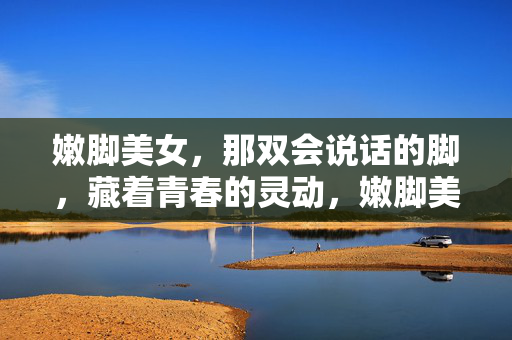 嫩脚美女,那双会说话的脚,藏着青春的灵动,嫩脚美女,那双会说话的脚,藏着青春的灵动 嫩脚美女,那双会说话的脚,藏着青春的灵动,嫩脚美女,那双会说话的脚,藏着青春的灵动