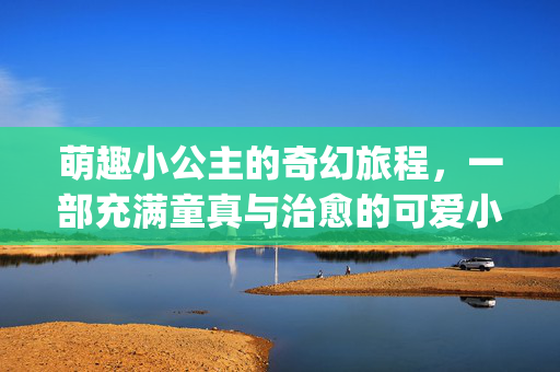 萌趣小公主的奇幻旅程,一部充满童真与治愈的可爱小公主qvod必看佳作,萌趣小公主的奇幻旅程,充满童真治愈的可爱qvod必看佳作 萌趣小公主的奇幻旅程,一部充满童真与治愈的可爱小公主qvod必看佳作,萌趣小公主的奇幻旅程,充满童真治愈的可爱qvod必看佳作