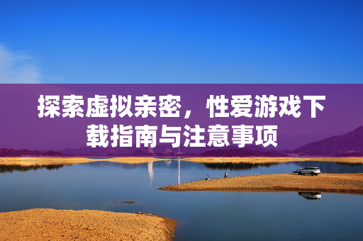 探索虚拟亲密,性爱游戏下载指南与注意事项 探索虚拟亲密,性爱游戏下载指南与注意事项