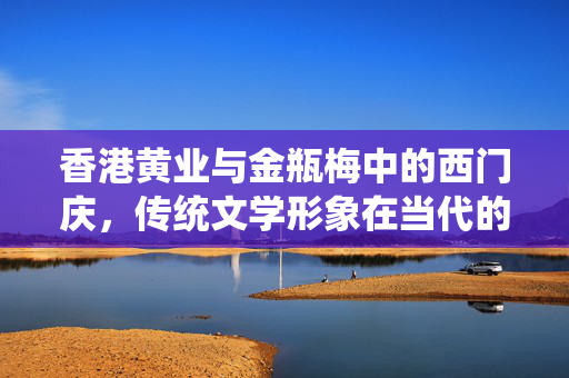 香港黄业与金瓶梅中的西门庆,传统文学形象在当代的演绎与反思,香港黄业与金瓶梅中的西门庆,传统文学形象的当代演绎与反思 香港黄业与金瓶梅中的西门庆,传统文学形象在当代的演绎与反思,香港黄业与金瓶梅中的西门庆,传统文学形象的当代演绎与反思