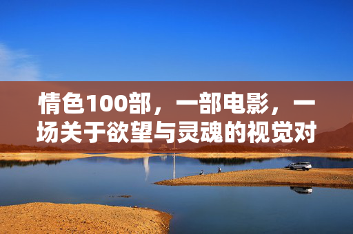 情色100部,一部电影,一场关于欲望与灵魂的视觉对话,情色100部,一部电影,一场关于欲望与灵魂的视觉对话 情色100部,一部电影,一场关于欲望与灵魂的视觉对话,情色100部,一部电影,一场关于欲望与灵魂的视觉对话
