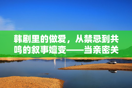 韩剧里的做爱,从禁忌到共鸣的叙事嬗变——当亲密关系成为剧情的催化剂与情感共鸣的桥梁,韩剧里的做爱,从禁忌到共鸣的叙事嬗变——当亲密关系成为剧情的催化剂与情感共鸣的桥梁 韩剧里的做爱,从禁忌到共鸣的叙事嬗变——当亲密关系成为剧情的催化剂与情感共鸣的桥梁,韩剧里的做爱,从禁忌到共鸣的叙事嬗变——当亲密关系成为剧情的催化剂与情感共鸣的桥梁