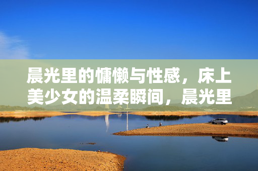 晨光里的慵懒与性感,床上美少女的温柔瞬间,晨光里的慵懒与性感,床上美少女的温柔瞬间 晨光里的慵懒与性感,床上美少女的温柔瞬间,晨光里的慵懒与性感,床上美少女的温柔瞬间