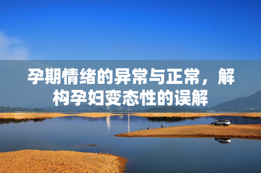 孕期情绪的异常与正常,解构孕妇变态性的误解 孕期情绪的异常与正常,解构孕妇变态性的误解