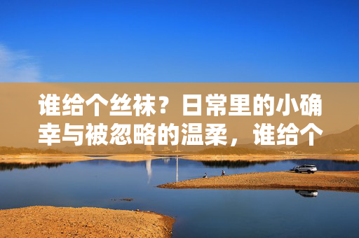 谁给个丝袜?日常里的小确幸与被忽略的温柔,谁给个丝袜?日常里的小确幸与被忽略的温柔 谁给个丝袜?日常里的小确幸与被忽略的温柔,谁给个丝袜?日常里的小确幸与被忽略的温柔