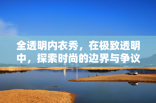 全透明内衣秀,在极致透明中,探索时尚的边界与争议,全透明内衣秀,在极致透明中探索时尚的边界与争议 全透明内衣秀,在极致透明中,探索时尚的边界与争议,全透明内衣秀,在极致透明中探索时尚的边界与争议