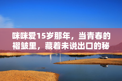 咪咪爱15岁那年,当青春的褶皱里,藏着未说出口的秘密,咪咪爱15岁那年,青春褶皱里的未说出口的秘密 咪咪爱15岁那年,当青春的褶皱里,藏着未说出口的秘密,咪咪爱15岁那年,青春褶皱里的未说出口的秘密