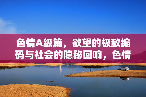 色情A级篇,欲望的极致编码与社会的隐秘回响,色情A级篇,欲望的极致编码与社会的隐秘回响 色情A级篇,欲望的极致编码与社会的隐秘回响,色情A级篇,欲望的极致编码与社会的隐秘回响