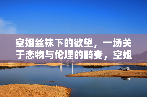 空姐丝袜下的欲望,一场关于恋物与伦理的畸变,空姐丝袜下的欲望,一场关于恋物与伦理的畸变 空姐丝袜下的欲望,一场关于恋物与伦理的畸变,空姐丝袜下的欲望,一场关于恋物与伦理的畸变