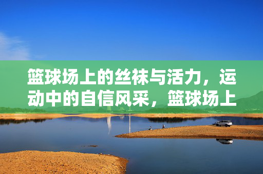 篮球场上的丝袜与活力,运动中的自信风采,篮球场上的丝袜与活力,运动中的自信风采 篮球场上的丝袜与活力,运动中的自信风采,篮球场上的丝袜与活力,运动中的自信风采