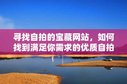 寻找自拍的宝藏网站,如何找到满足你需求的优质自拍平台?寻找自拍的宝藏网站,如何找到满足你需求的优质自拍平台? 寻找自拍的宝藏网站,如何找到满足你需求的优质自拍平台?寻找自拍的宝藏网站,如何找到满足你需求的优质自拍平台?
