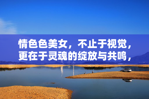 情色色美女，不止于视觉，更在于灵魂的绽放与共鸣，情色之美，从视觉到灵魂的共鸣与绽放