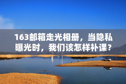163邮箱走光相册，当隐私曝光时，我们该怎样补课？163邮箱相册走光，隐私曝光后，我们该补上怎样的安全课？