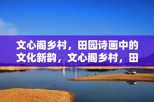 文心阁乡村,田园诗画中的文化新韵,文心阁乡村,田园诗画中的文化新韵 文心阁乡村,田园诗画中的文化新韵,文心阁乡村,田园诗画中的文化新韵