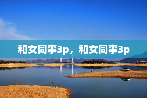 和女同事3p,和女同事3p 和女同事3p,和女同事3p
