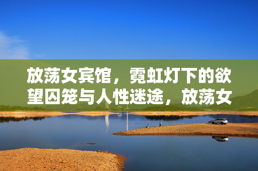 放荡女宾馆,霓虹灯下的欲望囚笼与人性迷途,放荡女宾馆,霓虹灯下的欲望囚笼与人性迷途 放荡女宾馆,霓虹灯下的欲望囚笼与人性迷途,放荡女宾馆,霓虹灯下的欲望囚笼与人性迷途