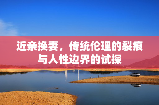 近亲换妻,传统伦理的裂痕与人性边界的试探 近亲换妻,传统伦理的裂痕与人性边界的试探