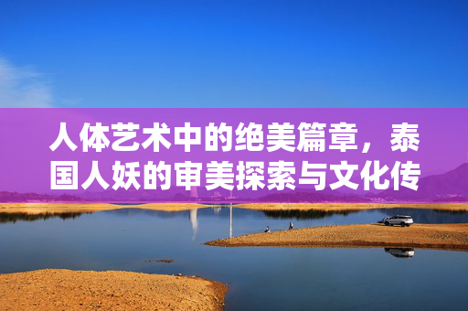 人体艺术中的绝美篇章,泰国人妖的审美探索与文化传承,人体艺术中的绝美篇章,泰国人妖的审美探索与文化传承 人体艺术中的绝美篇章,泰国人妖的审美探索与文化传承,人体艺术中的绝美篇章,泰国人妖的审美探索与文化传承