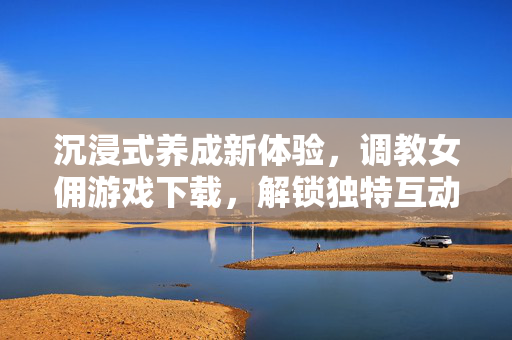 沉浸式养成新体验,调教女佣游戏下载,解锁独特互动乐趣,沉浸式养成新体验,调教女佣游戏下载,解锁独特互动乐趣 沉浸式养成新体验,调教女佣游戏下载,解锁独特互动乐趣,沉浸式养成新体验,调教女佣游戏下载,解锁独特互动乐趣