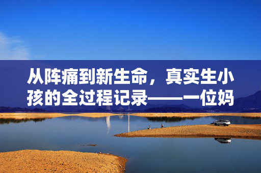 从阵痛到新生命,真实生小孩的全过程记录——一位妈妈的亲身经历,从阵痛到新生命,一位妈妈的真实分娩全过程记录 从阵痛到新生命,真实生小孩的全过程记录——一位妈妈的亲身经历,从阵痛到新生命,一位妈妈的真实分娩全过程记录