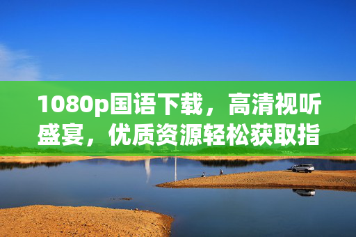 1080p国语下载,高清视听盛宴,优质资源轻松获取指南,1080p国语下载,高清视听盛宴 优质资源轻松获取指南 1080p国语下载,高清视听盛宴,优质资源轻松获取指南,1080p国语下载,高清视听盛宴 优质资源轻松获取指南