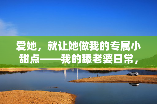 爱她,就让她做我的专属小甜点——我的舔老婆日常,爱她,就让她做我的专属小甜点——我的舔老婆日常 爱她,就让她做我的专属小甜点——我的舔老婆日常,爱她,就让她做我的专属小甜点——我的舔老婆日常