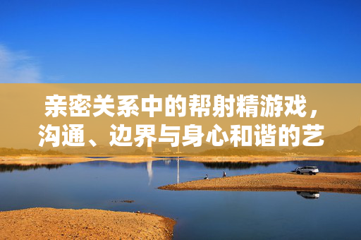 亲密关系中的帮射精游戏,沟通、边界与身心和谐的艺术,亲密关系中的帮射精游戏,沟通、边界与身心和谐的艺术 亲密关系中的帮射精游戏,沟通、边界与身心和谐的艺术,亲密关系中的帮射精游戏,沟通、边界与身心和谐的艺术