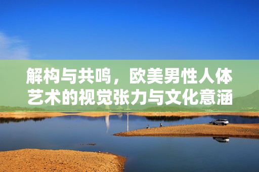 解构与共鸣,欧美男性人体艺术的视觉张力与文化意涵,解构与共鸣,欧美男性人体艺术的视觉张力与文化意涵 解构与共鸣,欧美男性人体艺术的视觉张力与文化意涵,解构与共鸣,欧美男性人体艺术的视觉张力与文化意涵