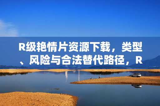 R级艳情片资源下载,类型、风险与合法替代路径,R级艳情片资源下载,类型、风险与合法替代路径解析 R级艳情片资源下载,类型、风险与合法替代路径,R级艳情片资源下载,类型、风险与合法替代路径解析