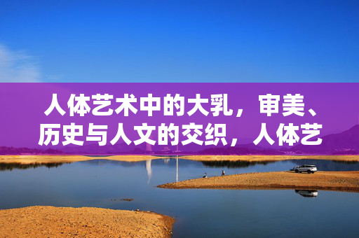 人体艺术中的大乳,审美、历史与人文的交织,人体艺术中的大乳,审美、历史与人文的交织 人体艺术中的大乳,审美、历史与人文的交织,人体艺术中的大乳,审美、历史与人文的交织