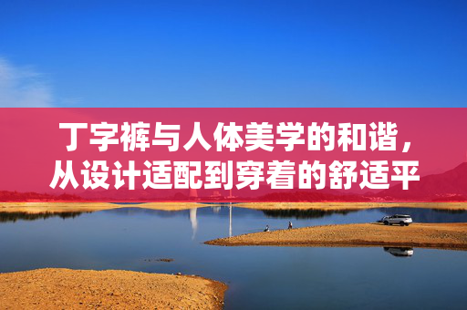 丁字裤与人体美学的和谐,从设计适配到穿着的舒适平衡,丁字裤与人体美学的和谐,从设计适配到穿着的舒适平衡 丁字裤与人体美学的和谐,从设计适配到穿着的舒适平衡,丁字裤与人体美学的和谐,从设计适配到穿着的舒适平衡
