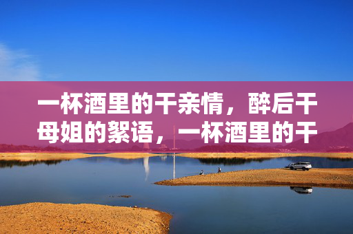 一杯酒里的干亲情,醉后干母姐的絮语,一杯酒里的干亲情,醉后干母姐的絮语 一杯酒里的干亲情,醉后干母姐的絮语,一杯酒里的干亲情,醉后干母姐的絮语