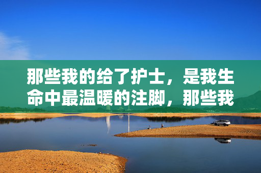 那些我的给了护士,是我生命中最温暖的注脚,那些我的给了护士,是我生命中最温暖的注脚 那些我的给了护士,是我生命中最温暖的注脚,那些我的给了护士,是我生命中最温暖的注脚
