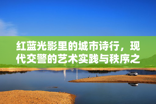 红蓝光影里的城市诗行,现代交警的艺术实践与秩序之美,红蓝光影里的城市诗行,现代交警的艺术实践与秩序之美 红蓝光影里的城市诗行,现代交警的艺术实践与秩序之美,红蓝光影里的城市诗行,现代交警的艺术实践与秩序之美