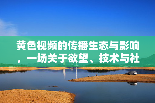 黄色视频的传播生态与影响,一场关于欲望、技术与社会边界的复杂对话,黄色视频的传播生态与影响,一场关于欲望、技术与社会边界的复杂对话 黄色视频的传播生态与影响,一场关于欲望、技术与社会边界的复杂对话,黄色视频的传播生态与影响,一场关于欲望、技术与社会边界的复杂对话