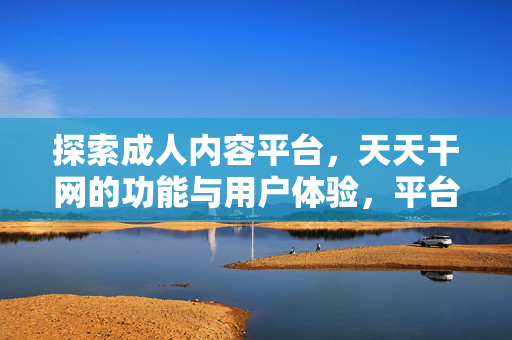 探索成人内容平台,天天干网的功能与用户体验,平台,天天干网的功能与用户体验 探索成人内容平台,天天干网的功能与用户体验,平台,天天干网的功能与用户体验