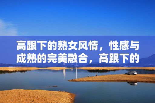 高跟下的熟女风情，性感与成熟的完美融合，高跟下的熟女风情，性感与成熟的完美融合