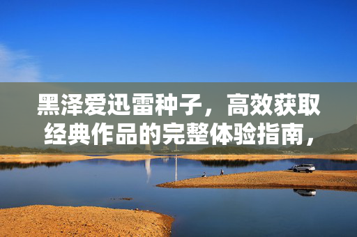 黑泽爱迅雷种子,高效获取经典作品的完整体验指南,黑泽爱迅雷种子,高效获取经典作品的完整体验指南 黑泽爱迅雷种子,高效获取经典作品的完整体验指南,黑泽爱迅雷种子,高效获取经典作品的完整体验指南