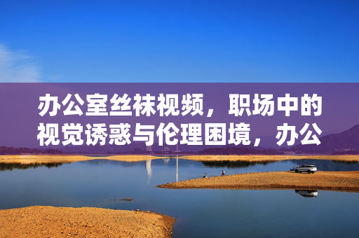 办公室丝袜视频,职场中的视觉诱惑与伦理困境,办公室丝袜视频,职场视觉诱惑与伦理困境的交织 办公室丝袜视频,职场中的视觉诱惑与伦理困境,办公室丝袜视频,职场视觉诱惑与伦理困境的交织