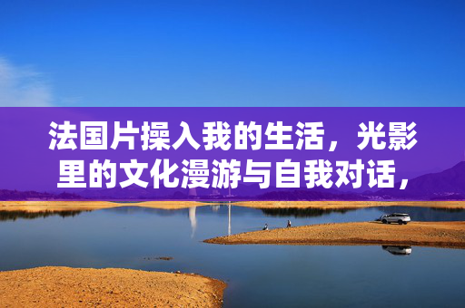 法国片操入我的生活，光影里的文化漫游与自我对话，法国片入生活，光影里的文化漫游与自我对话