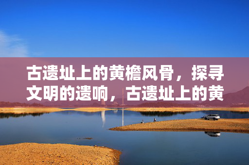 古遗址上的黄檐风骨,探寻文明的遗响,古遗址上的黄檐风骨,探寻文明的遗响 古遗址上的黄檐风骨,探寻文明的遗响,古遗址上的黄檐风骨,探寻文明的遗响